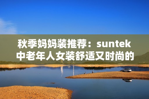 秋季媽媽裝推薦：suntek中老年人女裝舒適又時(shí)尚的選擇