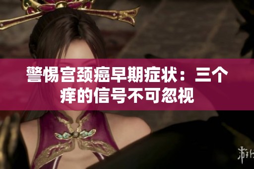 警惕宮頸癌早期癥狀：三個癢的信號不可忽視