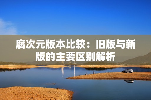 腐次元版本比較：舊版與新版的主要區(qū)別解析
