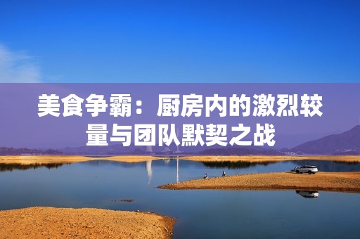 美食爭霸：廚房內(nèi)的激烈較量與團隊默契之戰(zhàn)