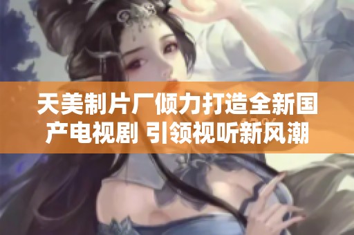 天美制片廠傾力打造全新國產(chǎn)電視劇 引領(lǐng)視聽新風(fēng)潮