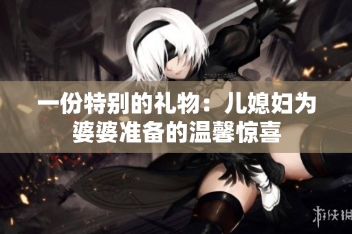 一份特別的禮物：兒媳婦為婆婆準(zhǔn)備的溫馨驚喜