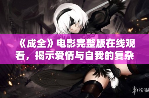 《成全》電影完整版在線觀看，揭示愛(ài)情與自我的復(fù)雜關(guān)系