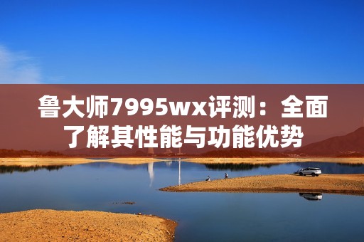 魯大師7995wx評測：全面了解其性能與功能優(yōu)勢