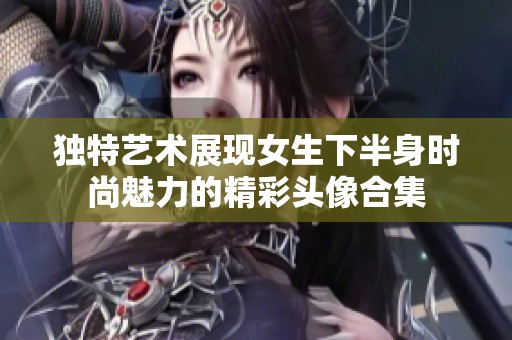 獨(dú)特藝術(shù)展現(xiàn)女生下半身時尚魅力的精彩頭像合集