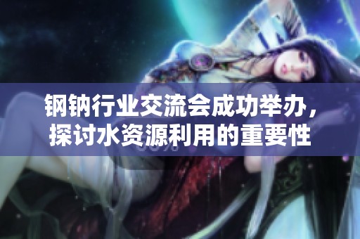 鋼鈉行業(yè)交流會(huì)成功舉辦，探討水資源利用的重要性