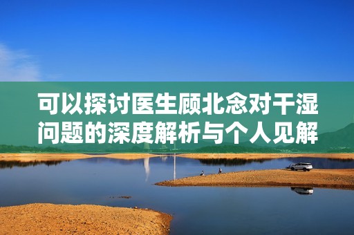 可以探討醫(yī)生顧北念對(duì)干濕問(wèn)題的深度解析與個(gè)人見(jiàn)解