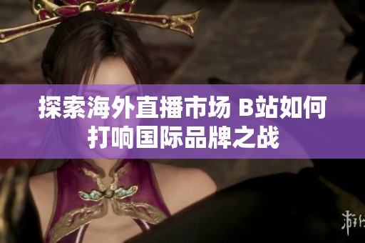 探索海外直播市場(chǎng) B站如何打響國(guó)際品牌之戰(zhàn)