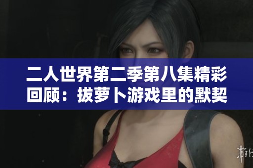 二人世界第二季第八集精彩回顧：拔蘿卜游戲里的默契考驗(yàn)