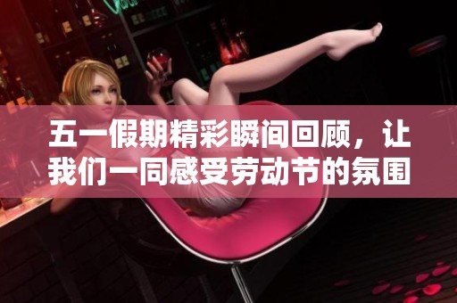 五一假期精彩瞬間回顧，讓我們一同感受勞動節(jié)的氛圍與樂趣