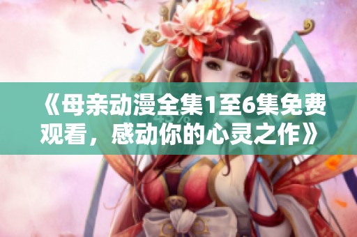 《母親動(dòng)漫全集1至6集免費(fèi)觀看，感動(dòng)你的心靈之作》