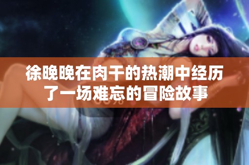 徐晚晚在肉干的熱潮中經(jīng)歷了一場難忘的冒險(xiǎn)故事