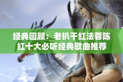 經(jīng)典回顧：老扒干紅法蓉陳紅十大必聽經(jīng)典歌曲推薦