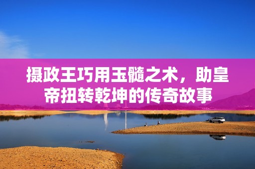 攝政王巧用玉髓之術(shù)，助皇帝扭轉(zhuǎn)乾坤的傳奇故事