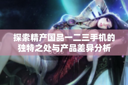 探索精產(chǎn)國品一二三手機(jī)的獨特之處與產(chǎn)品差異分析