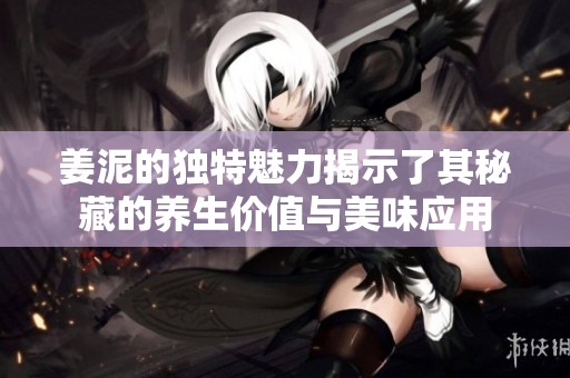 姜泥的獨(dú)特魅力揭示了其秘藏的養(yǎng)生價(jià)值與美味應(yīng)用