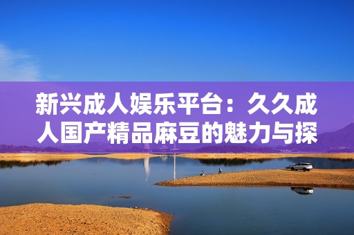 新興成人娛樂平臺(tái)：久久成人國(guó)產(chǎn)精品麻豆的魅力與探索