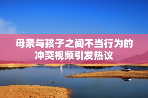 母親與孩子之間不當(dāng)行為的沖突視頻引發(fā)熱議