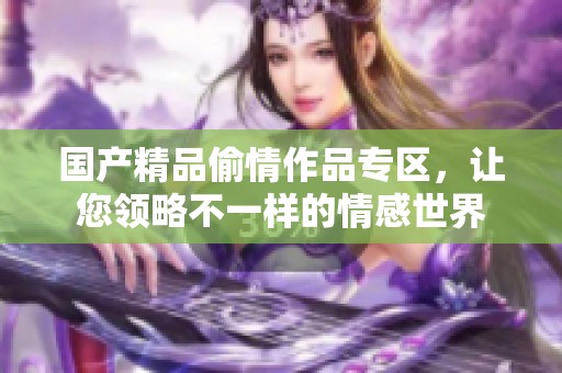 國產(chǎn)精品偷情作品專區(qū)，讓您領(lǐng)略不一樣的情感世界