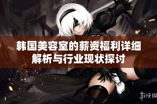 韓國美容室的薪資福利詳細解析與行業(yè)現(xiàn)狀探討