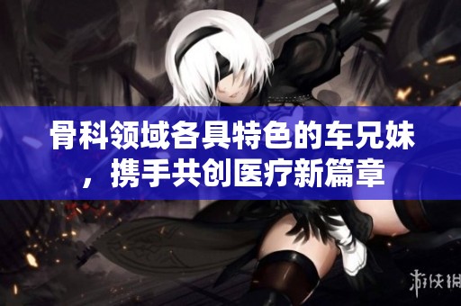 骨科領(lǐng)域各具特色的車(chē)兄妹，攜手共創(chuàng)醫(yī)療新篇章