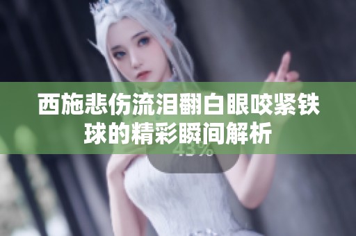 西施悲傷流淚翻白眼咬緊鐵球的精彩瞬間解析