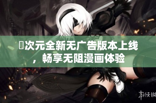 囧次元全新無廣告版本上線，暢享無阻漫畫體驗(yàn)