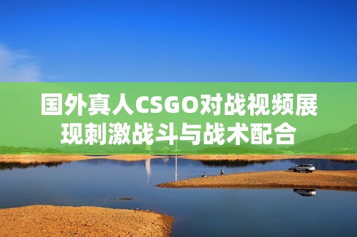 國(guó)外真人CSGO對(duì)戰(zhàn)視頻展現(xiàn)刺激戰(zhàn)斗與戰(zhàn)術(shù)配合