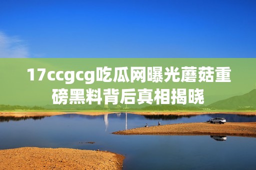 17ccgcg吃瓜網(wǎng)曝光蘑菇重磅黑料背后真相揭曉