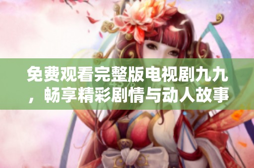 免費觀看完整版電視劇九九，暢享精彩劇情與動人故事