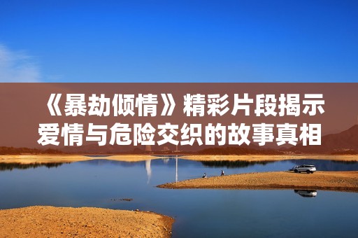 《暴劫傾情》精彩片段揭示愛情與危險(xiǎn)交織的故事真相