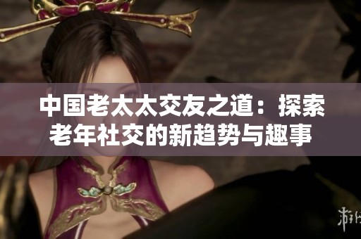 中國(guó)老太太交友之道：探索老年社交的新趨勢(shì)與趣事