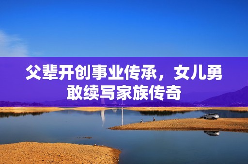 父輩開(kāi)創(chuàng)事業(yè)傳承，女兒勇敢續(xù)寫(xiě)家族傳奇