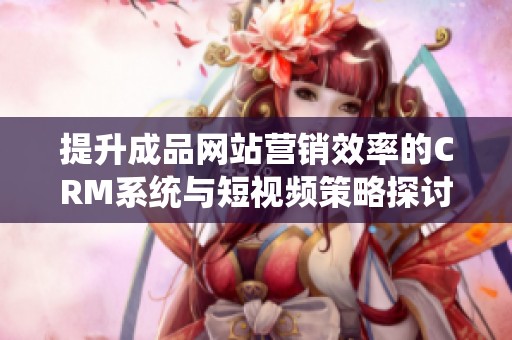 提升成品網(wǎng)站營(yíng)銷效率的CRM系統(tǒng)與短視頻策略探討