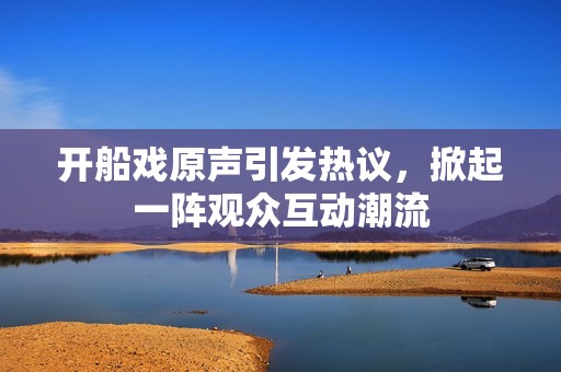 開船戲原聲引發(fā)熱議，掀起一陣觀眾互動潮流