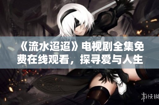 《流水迢迢》電視劇全集免費在線觀看，探尋愛與人生的故事