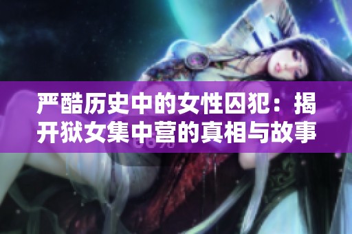 嚴(yán)酷歷史中的女性囚犯：揭開獄女集中營的真相與故事