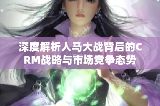 深度解析人馬大戰(zhàn)背后的CRM戰(zhàn)略與市場(chǎng)競(jìng)爭(zhēng)態(tài)勢(shì)