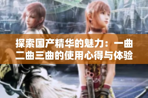 探索國(guó)產(chǎn)精華的魅力：一曲二曲三曲的使用心得與體驗(yàn)分享