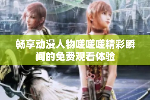 暢享動漫人物嗟嗟嗟精彩瞬間的免費(fèi)觀看體驗(yàn)