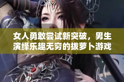 女人勇敢嘗試新突破，男生演繹樂趣無窮的拔蘿卜游戲