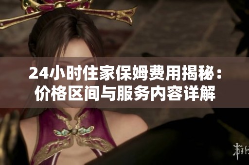 24小時(shí)住家保姆費(fèi)用揭秘：價(jià)格區(qū)間與服務(wù)內(nèi)容詳解