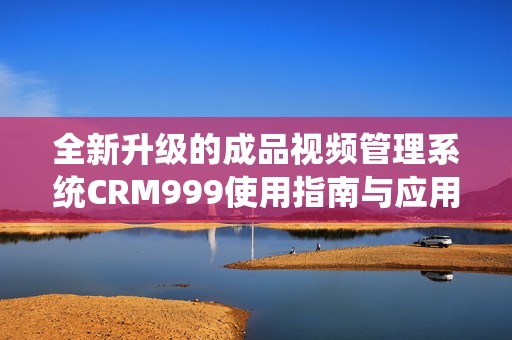 全新升級的成品視頻管理系統(tǒng)CRM999使用指南與應(yīng)用探討