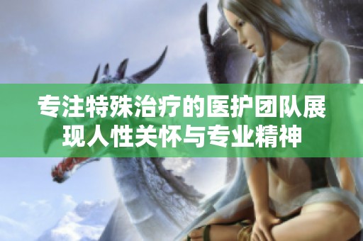 專注特殊治療的醫(yī)護團隊展現(xiàn)人性關(guān)懷與專業(yè)精神