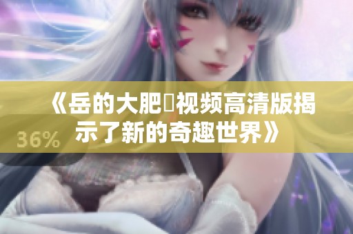 《岳的大肥坹視頻高清版揭示了新的奇趣世界》