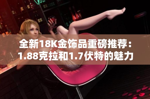 全新18K金飾品重磅推薦：1.88克拉和1.7伏特的魅力展現(xiàn)