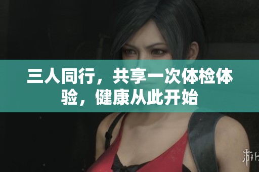 三人同行，共享一次體檢體驗，健康從此開始