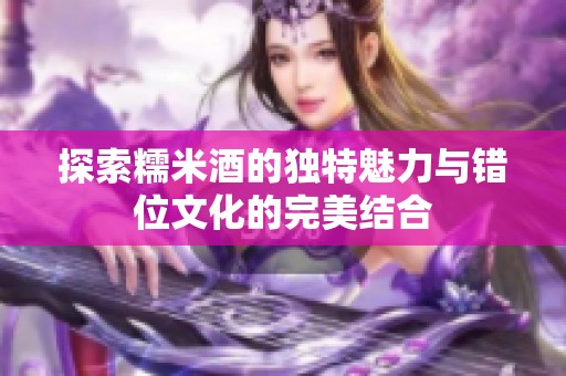 探索糯米酒的獨(dú)特魅力與錯(cuò)位文化的完美結(jié)合