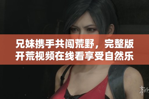 兄妹攜手共闖荒野，完整版開荒視頻在線看享受自然樂趣