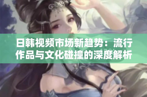 日韓視頻市場(chǎng)新趨勢(shì)：流行作品與文化碰撞的深度解析